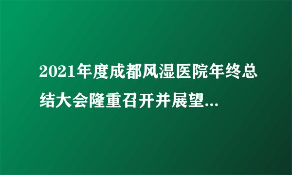 2021年度成都风湿医院年终总结大会隆重召开并展望2022未来