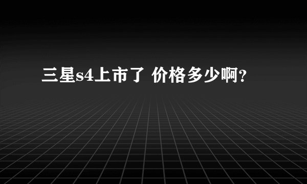 三星s4上市了 价格多少啊？