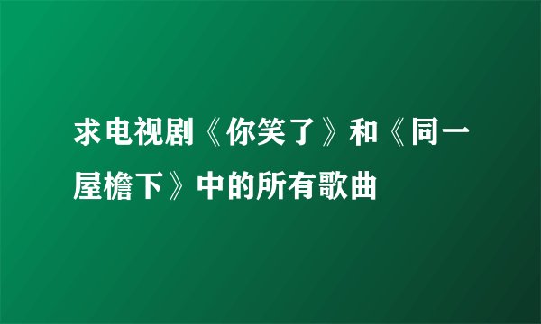 求电视剧《你笑了》和《同一屋檐下》中的所有歌曲