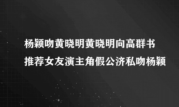 杨颖吻黄晓明黄晓明向高群书推荐女友演主角假公济私吻杨颖
