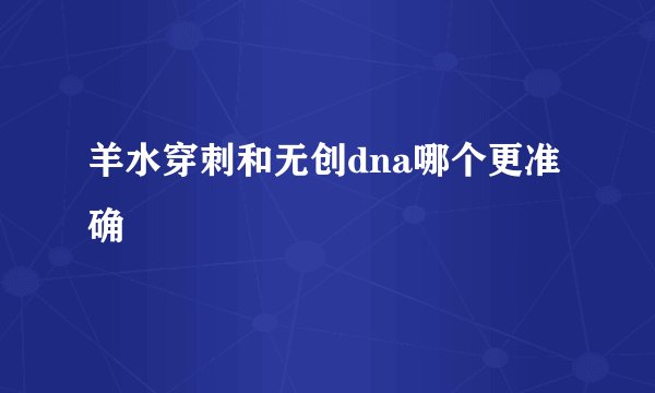 羊水穿刺和无创dna哪个更准确
