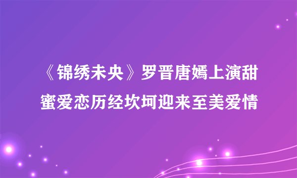 《锦绣未央》罗晋唐嫣上演甜蜜爱恋历经坎坷迎来至美爱情