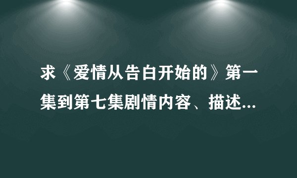 求《爱情从告白开始的》第一集到第七集剧情内容、描述下阿、谢谢