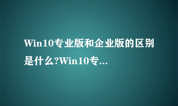 Win10专业版和企业版的区别是什么?Win10专业版和企业版哪个好？