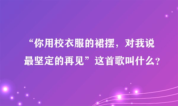 “你用校衣服的裙摆，对我说最坚定的再见”这首歌叫什么？