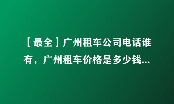 【最全】广州租车公司电话谁有，广州租车价格是多少钱一天？有谁知道吗
