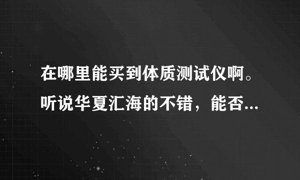 在哪里能买到体质测试仪啊。听说华夏汇海的不错，能否帮忙指点指点