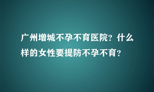 广州增城不孕不育医院？什么样的女性要提防不孕不育？