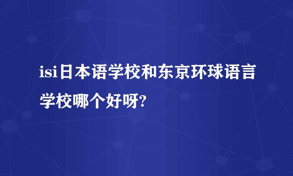 isi日本语学校和东京环球语言学校哪个好呀?