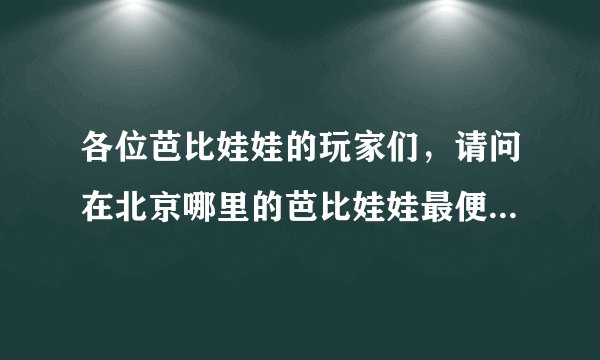 各位芭比娃娃的玩家们，请问在北京哪里的芭比娃娃最便宜，（要正版的）谢谢．