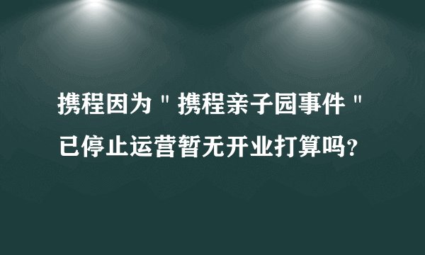 携程因为＂携程亲子园事件＂已停止运营暂无开业打算吗？