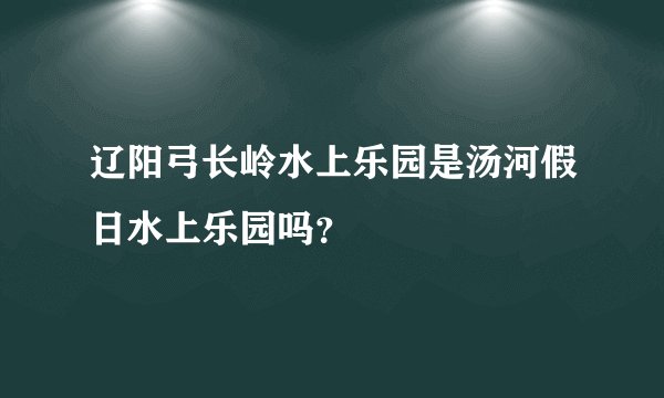 辽阳弓长岭水上乐园是汤河假日水上乐园吗？