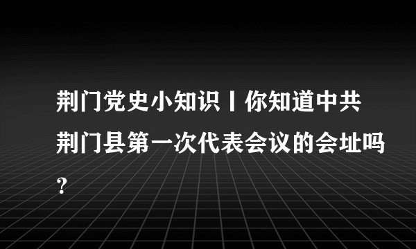 荆门党史小知识丨你知道中共荆门县第一次代表会议的会址吗？