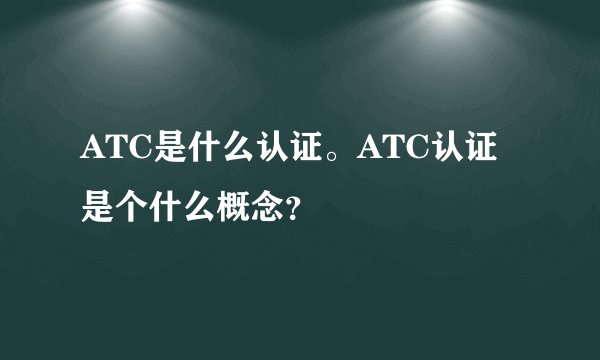 ATC是什么认证。ATC认证是个什么概念？