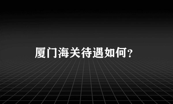 厦门海关待遇如何？