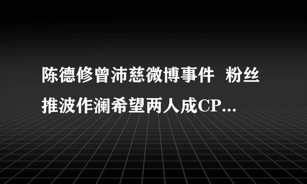 陈德修曾沛慈微博事件  粉丝推波作澜希望两人成CP结果是互撕取关