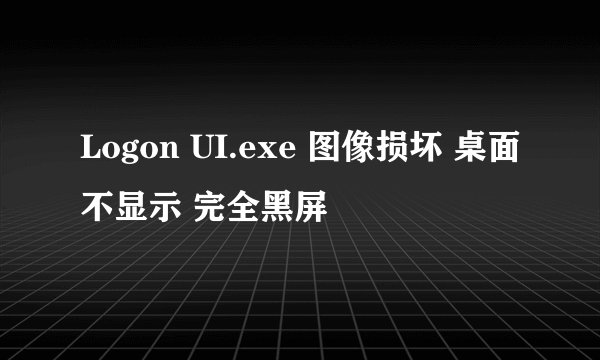 Logon UI.exe 图像损坏 桌面不显示 完全黑屏