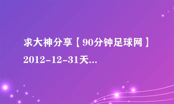 求大神分享【90分钟足球网】2012-12-31天下足球高清720P央视版之微观天下2012下集种子下载，有发必采纳