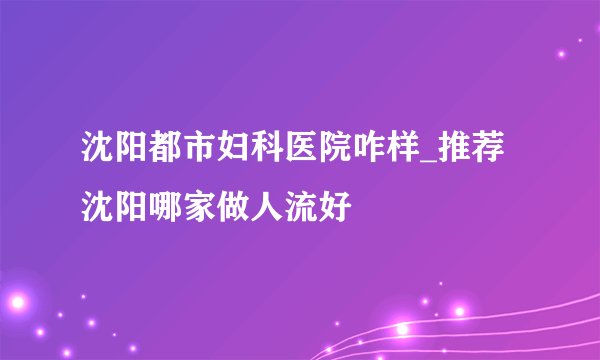 沈阳都市妇科医院咋样_推荐沈阳哪家做人流好