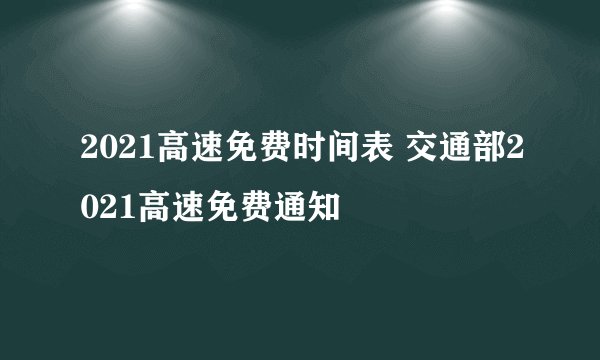 2021高速免费时间表 交通部2021高速免费通知