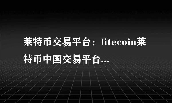 莱特币交易平台：litecoin莱特币中国交易平台网站汇总