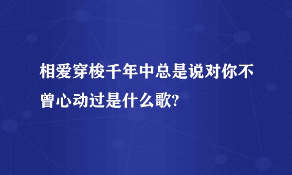 相爱穿梭千年中总是说对你不曾心动过是什么歌?