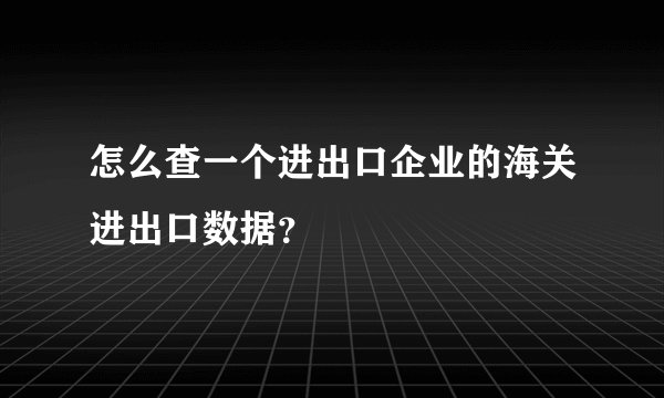 怎么查一个进出口企业的海关进出口数据？