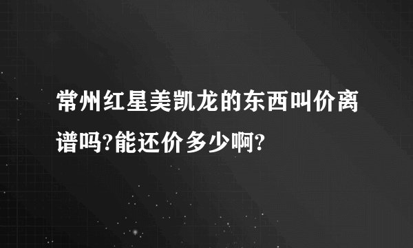 常州红星美凯龙的东西叫价离谱吗?能还价多少啊?