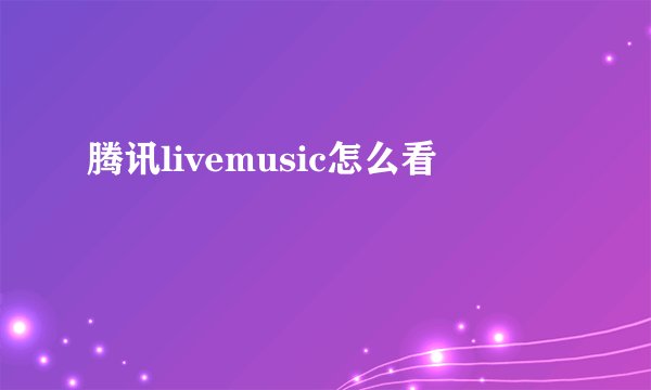 腾讯livemusic怎么看