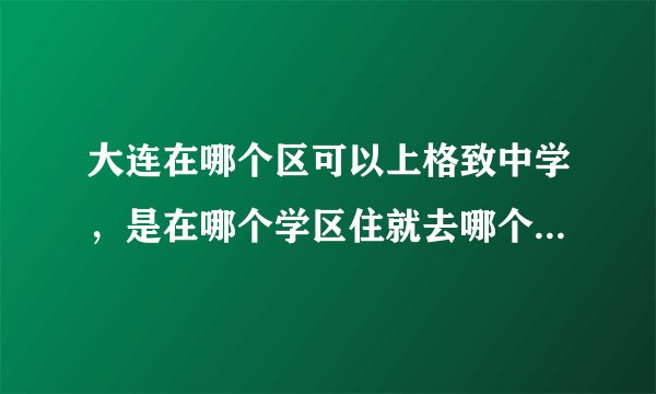大连在哪个区可以上格致中学，是在哪个学区住就去哪个学校吗？