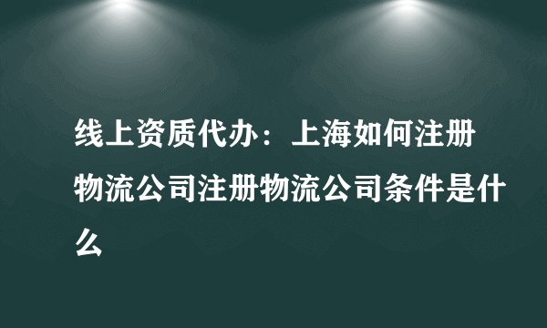 线上资质代办：上海如何注册物流公司注册物流公司条件是什么