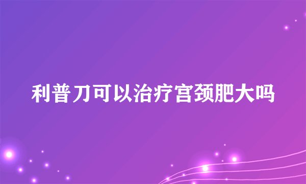 利普刀可以治疗宫颈肥大吗