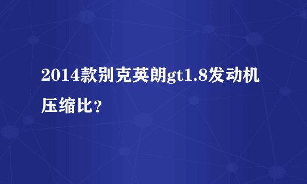2014款别克英朗gt1.8发动机压缩比？