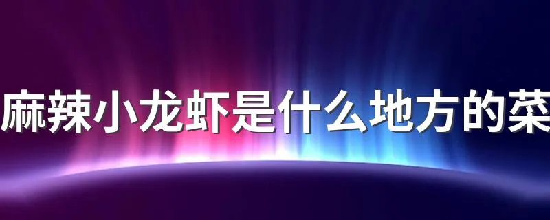 麻辣小龙虾是什么地方的菜 麻辣小龙虾是哪里的菜系呢