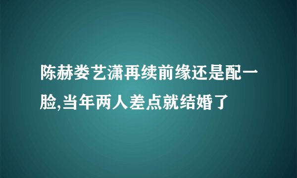 陈赫娄艺潇再续前缘还是配一脸,当年两人差点就结婚了