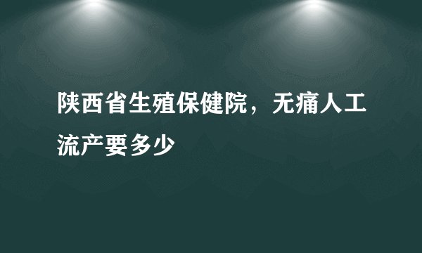 陕西省生殖保健院，无痛人工流产要多少