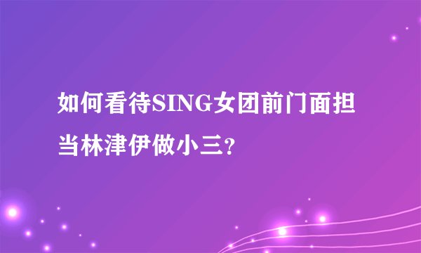 如何看待SING女团前门面担当林津伊做小三？