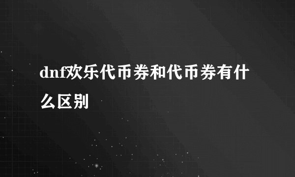 dnf欢乐代币券和代币券有什么区别