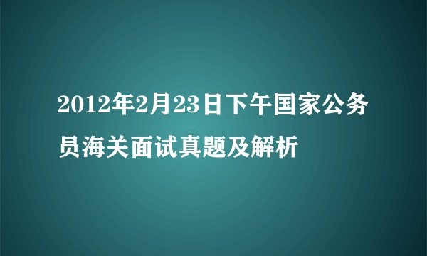 2012年2月23日下午国家公务员海关面试真题及解析