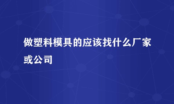 做塑料模具的应该找什么厂家或公司