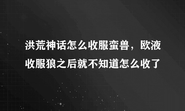 洪荒神话怎么收服蛮兽，欧液收服狼之后就不知道怎么收了