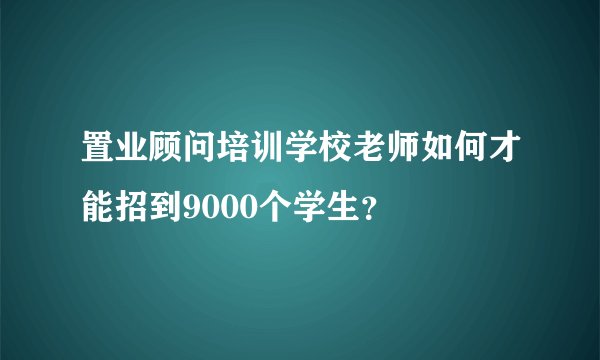 置业顾问培训学校老师如何才能招到9000个学生？