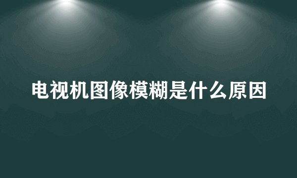 电视机图像模糊是什么原因