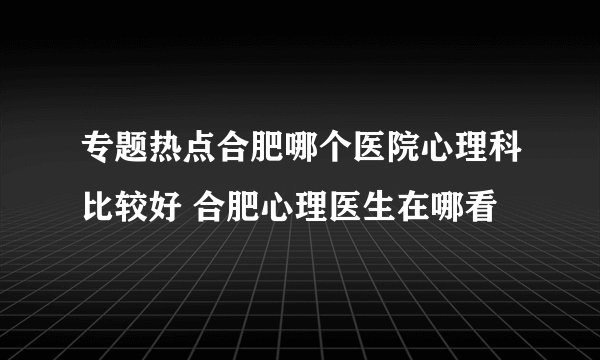 专题热点合肥哪个医院心理科比较好 合肥心理医生在哪看
