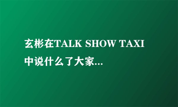 玄彬在TALK SHOW TAXI 中说什么了大家反应那么强烈？很急，谢谢