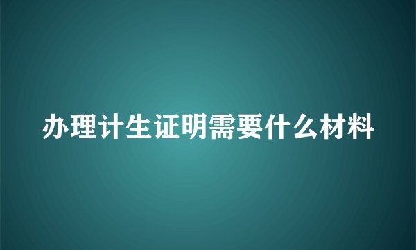 办理计生证明需要什么材料