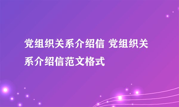 党组织关系介绍信 党组织关系介绍信范文格式