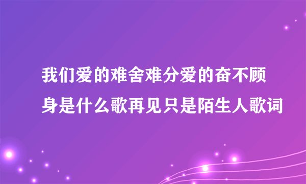 我们爱的难舍难分爱的奋不顾身是什么歌再见只是陌生人歌词