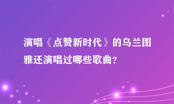 演唱《点赞新时代》的乌兰图雅还演唱过哪些歌曲？