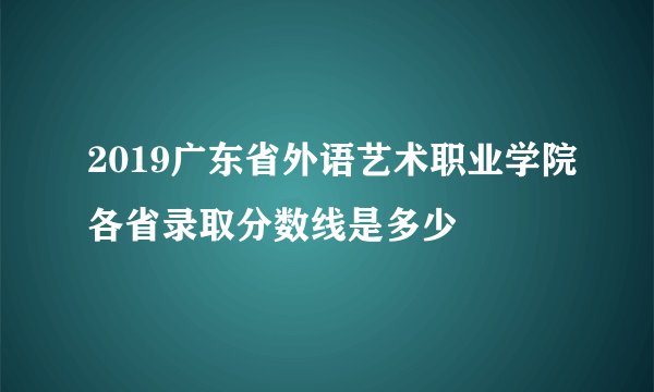 2019广东省外语艺术职业学院各省录取分数线是多少